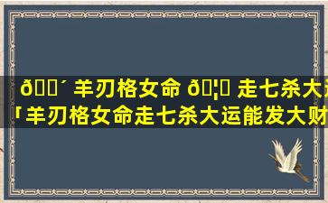 🌴 羊刃格女命 🦉 走七杀大运「羊刃格女命走七杀大运能发大财吗」